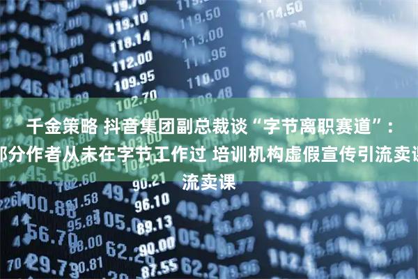 千金策略 抖音集团副总裁谈“字节离职赛道”：部分作者从未在字节工作过 培训机构虚假宣传引流卖课