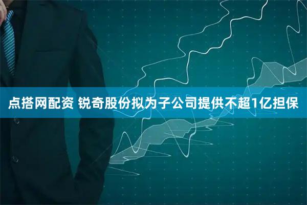 点搭网配资 锐奇股份拟为子公司提供不超1亿担保