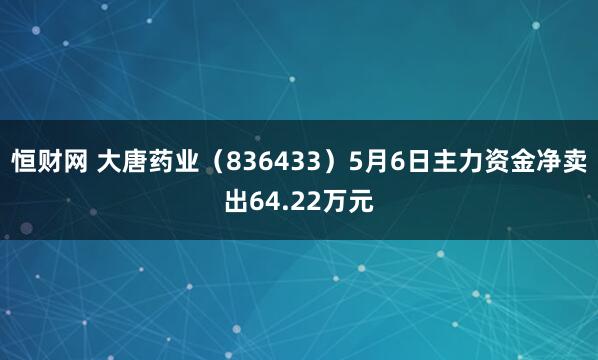 恒财网 大唐药业（836433）5月6日主力资金净卖出64.22万元