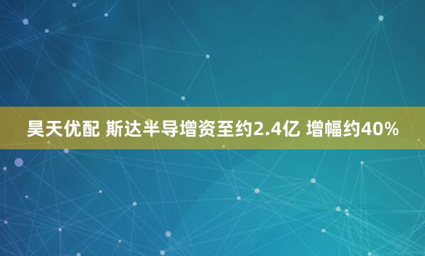 昊天优配 斯达半导增资至约2.4亿 增幅约40%