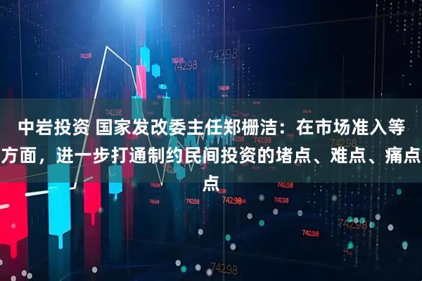 中岩投资 国家发改委主任郑栅洁：在市场准入等方面，进一步打通制约民间投资的堵点、难点、痛点