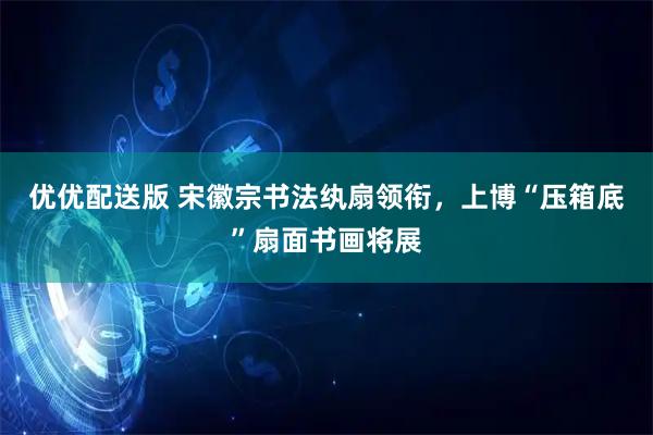 优优配送版 宋徽宗书法纨扇领衔，上博“压箱底”扇面书画将展