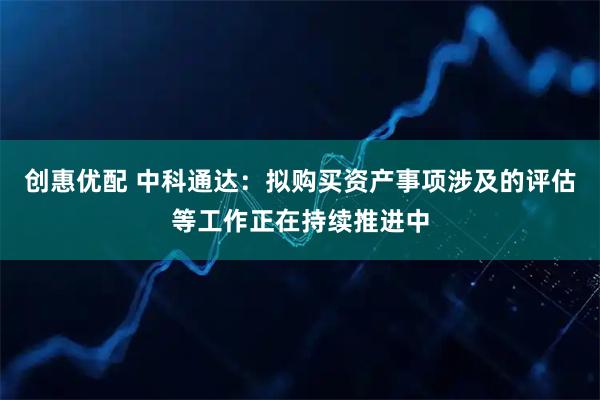 创惠优配 中科通达：拟购买资产事项涉及的评估等工作正在持续推进中