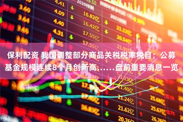 保利配资 我国调整部分商品关税税率税目；公募基金规模连续8个月创新高……盘前重要消息一览
