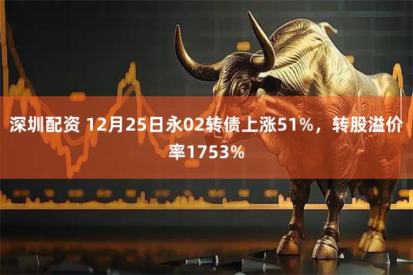 深圳配资 12月25日永02转债上涨51%，转股溢价率1753%
