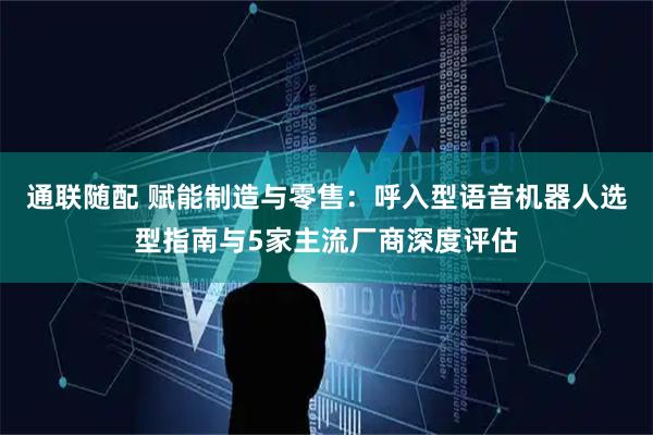 通联随配 赋能制造与零售：呼入型语音机器人选型指南与5家主流厂商深度评估