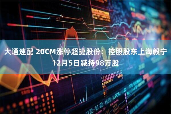 大通速配 20CM涨停超捷股份：控股股东上海毅宁12月5日减持98万股