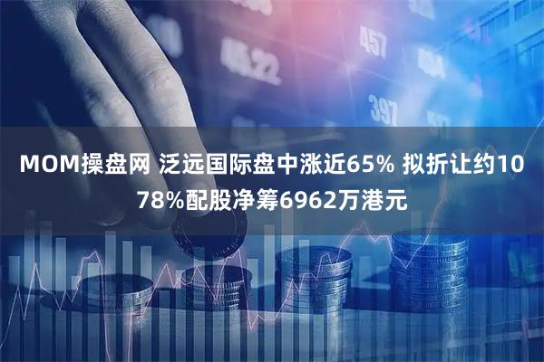 MOM操盘网 泛远国际盘中涨近65% 拟折让约1078%配股净筹6962万港元