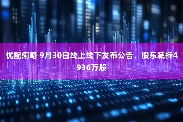优配痢略 9月30日线上线下发布公告，股东减持4936万股